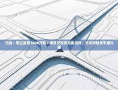 记者：米兰或用1000万欧＋球员交换弗拉霍维奇，尤文对佳夫不感兴趣