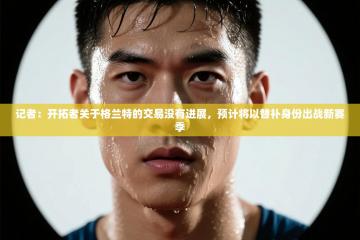 记者：开拓者关于格兰特的交易没有进展，预计将以替补身份出战新赛季