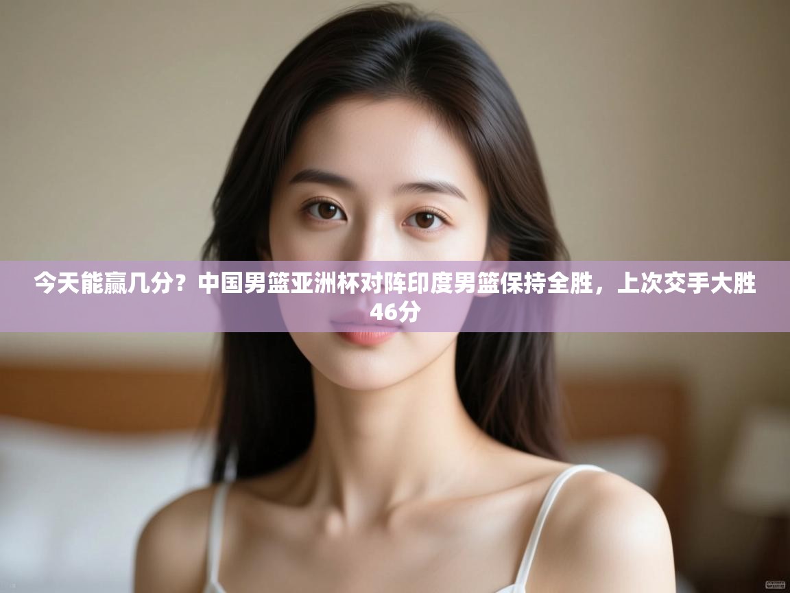 今天能赢几分?中国男篮亚洲杯对阵印度男篮保持全胜,上次交手大胜46分 第1张