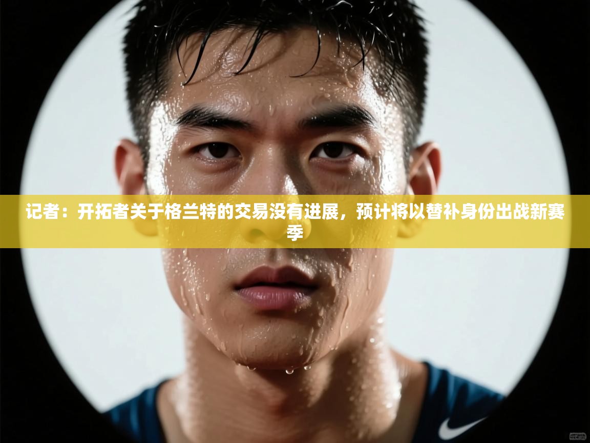 记者:开拓者关于格兰特的交易没有进展,预计将以替补身份出战新赛季 第1张