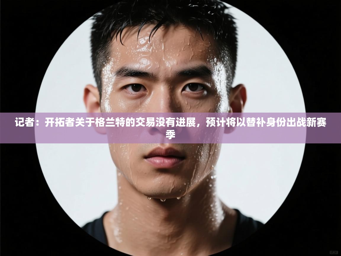 记者:开拓者关于格兰特的交易没有进展,预计将以替补身份出战新赛季 第2张