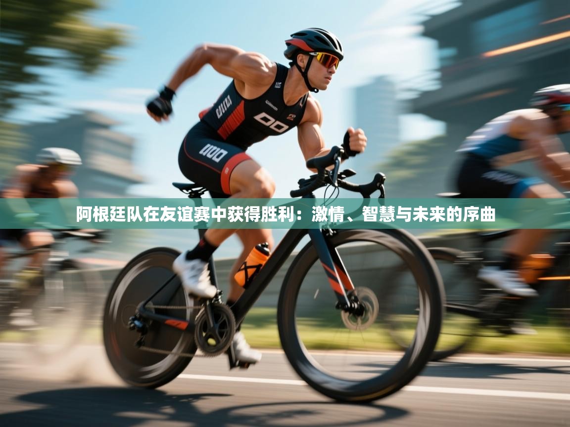 阿根廷队在友谊赛中获得胜利：激情、智慧与未来的序曲  第2张